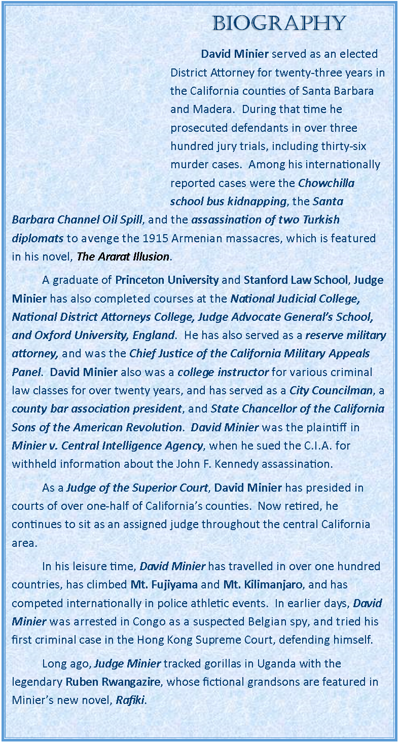 Text Box: BIOGRAPHY	David Minier served as an elected District Attorney for twenty-three years in the California counties of Santa Barbara and Madera.  During that time he prosecuted defendants in over three hundred jury trials, including thirty-six murder cases.  Among his internationally reported cases were the Chowchilla school bus kidnapping, the Santa Barbara Channel Oil Spill, and the assassination of two Turkish diplomats to avenge the 1915 Armenian massacres, which is featured in his novel, The Ararat Illusion.   	A graduate of Princeton University and Stanford Law School, Judge Minier has also completed courses at the National Judicial College, National District Attorneys College, Judge Advocate General’s School, and Oxford University, England.  He has also served as a reserve military attorney, and was the Chief Justice of the California Military Appeals Panel.  David Minier also was a college instructor for various criminal law classes for over twenty years, and has served as a City Councilman, a county bar association president, and State Chancellor of the California Sons of the American Revolution.  David Minier was the plaintiff in Minier v. Central Intelligence Agency, when he sued the C.I.A. for withheld information about the John F. Kennedy assassination.	As a Judge of the Superior Court, David Minier has presided in courts of over one-half of California’s counties.  Now retired, he continues to sit as an assigned judge throughout the central California area. 	In his leisure time, David Minier has travelled in over one hundred countries, has climbed Mt. Fujiyama and Mt. Kilimanjaro, and has competed internationally in police athletic events.  In earlier days, David Minier was arrested in Congo as a suspected Belgian spy, and tried his first criminal case in the Hong Kong Supreme Court, defending himself.	Long ago, Judge Minier tracked gorillas in Uganda with the legendary Ruben Rwangazire, whose fictional grandsons are featured in Minier’s new novel, Rafiki.