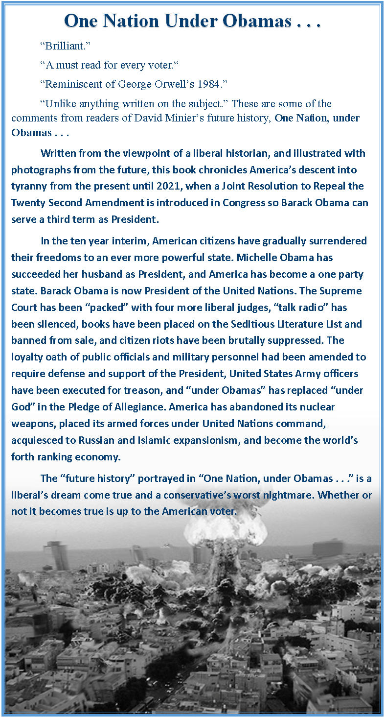 Text Box: One Nation Under Obamas . . .	“Brilliant.” 	“A must read for every voter.“ 	“Reminiscent of George Orwell’s 1984.”	“Unlike anything written on the subject.” These are some of the comments from readers of David Minier’s future history, One Nation, under Obamas . . .	Written from the viewpoint of a liberal historian, and illustrated with photographs from the future, this book chronicles America’s descent into tyranny from the present until 2021, when a Joint Resolution to Repeal the Twenty Second Amendment is introduced in Congress so Barack Obama can serve a third term as President. 	In the ten year interim, American citizens have gradually surrendered their freedoms to an ever more powerful state. Michelle Obama has succeeded her husband as President, and America has become a one party state. Barack Obama is now President of the United Nations. The Supreme Court has been “packed” with four more liberal judges, “talk radio” has been silenced, books have been placed on the Seditious Literature List and banned from sale, and citizen riots have been brutally suppressed. The loyalty oath of public officials and military personnel had been amended to require defense and support of the President, United States Army officers have been executed for treason, and “under Obamas” has replaced “under God” in the Pledge of Allegiance. America has abandoned its nuclear weapons, placed its armed forces under United Nations command, acquiesced to Russian and Islamic expansionism, and become the world’s forth ranking economy. 	The “future history” portrayed in “One Nation, under Obamas . . .” is a liberal’s dream come true and a conservative’s worst nightmare. Whether or not it becomes true is up to the American voter.